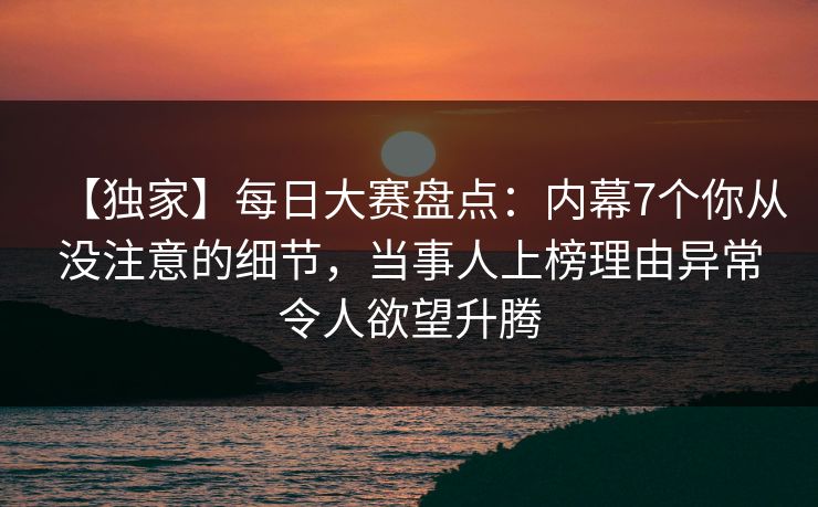 【独家】每日大赛盘点：内幕7个你从没注意的细节，当事人上榜理由异常令人欲望升腾