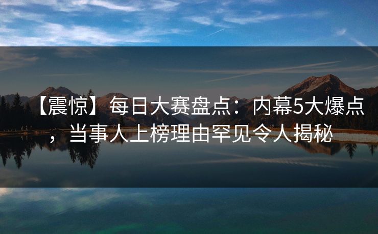 【震惊】每日大赛盘点：内幕5大爆点，当事人上榜理由罕见令人揭秘