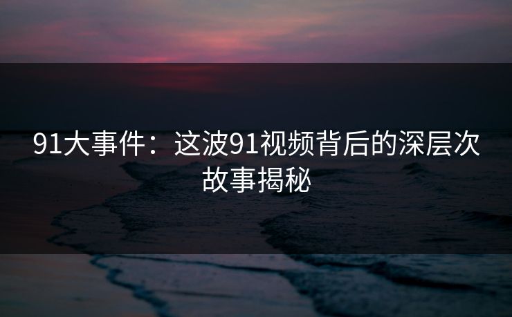 91大事件：这波91视频背后的深层次故事揭秘