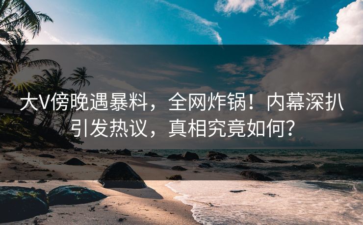 大V傍晚遇暴料，全网炸锅！内幕深扒引发热议，真相究竟如何？