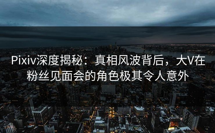 Pixiv深度揭秘：真相风波背后，大V在粉丝见面会的角色极其令人意外