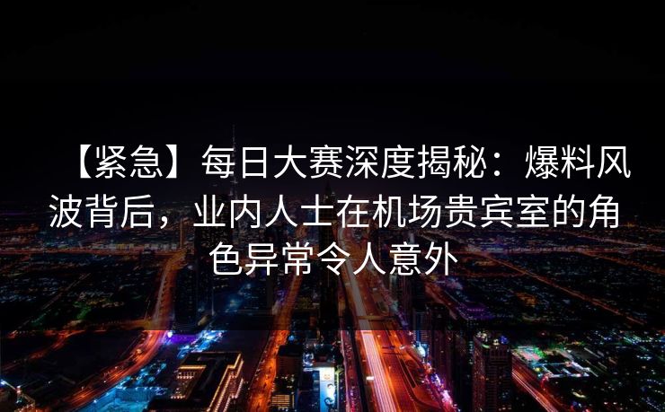 【紧急】每日大赛深度揭秘：爆料风波背后，业内人士在机场贵宾室的角色异常令人意外