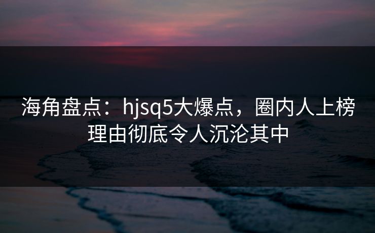 海角盘点：hjsq5大爆点，圈内人上榜理由彻底令人沉沦其中