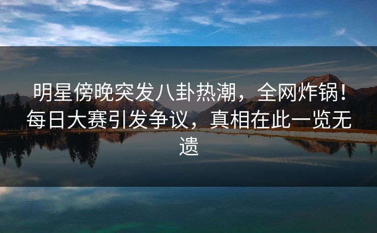 明星傍晚突发八卦热潮，全网炸锅！每日大赛引发争议，真相在此一览无遗