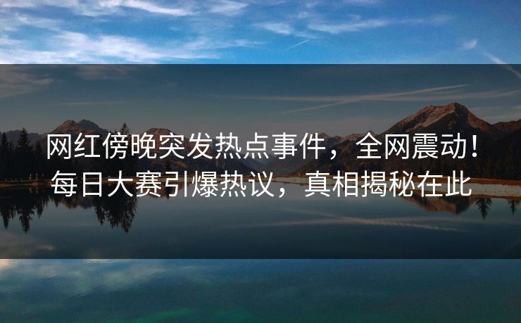 网红傍晚突发热点事件，全网震动！每日大赛引爆热议，真相揭秘在此