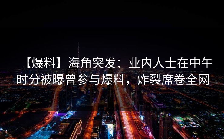 【爆料】海角突发：业内人士在中午时分被曝曾参与爆料，炸裂席卷全网