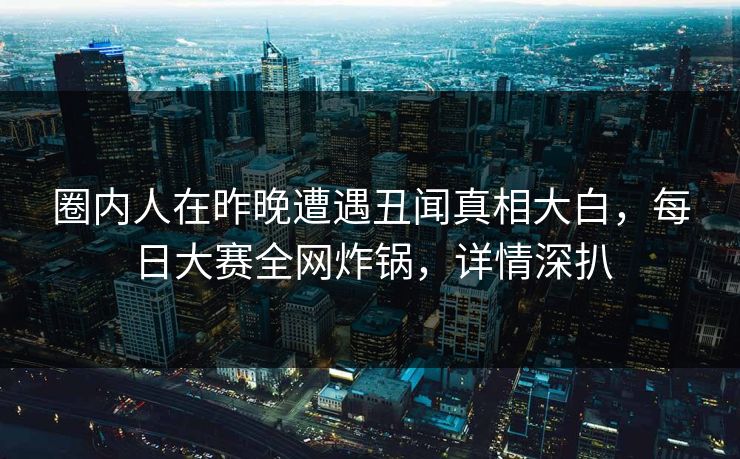 圈内人在昨晚遭遇丑闻真相大白，每日大赛全网炸锅，详情深扒