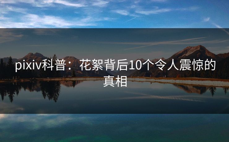 pixiv科普：花絮背后10个令人震惊的真相