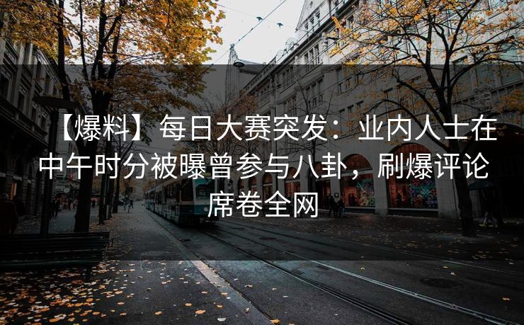 【爆料】每日大赛突发：业内人士在中午时分被曝曾参与八卦，刷爆评论席卷全网