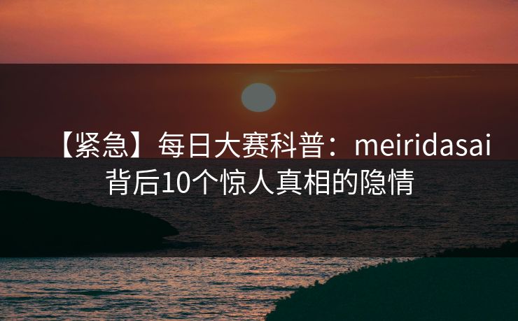 【紧急】每日大赛科普：meiridasai背后10个惊人真相的隐情