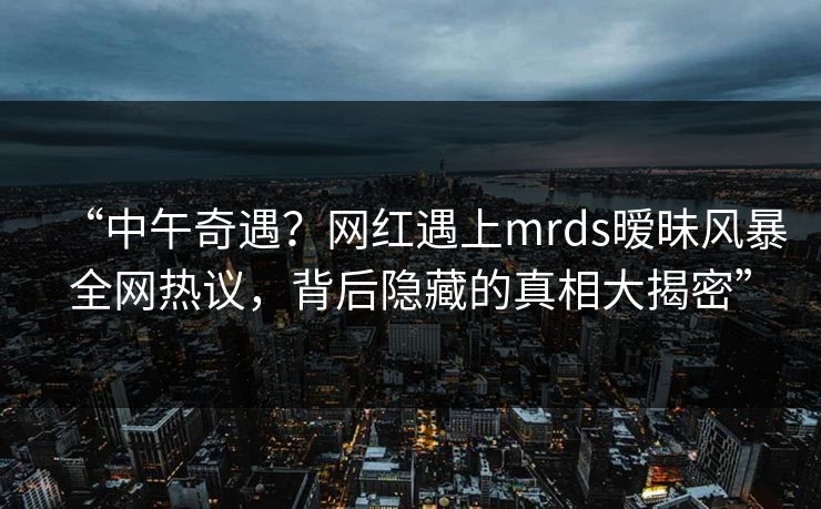 “中午奇遇？网红遇上mrds暧昧风暴全网热议，背后隐藏的真相大揭密”