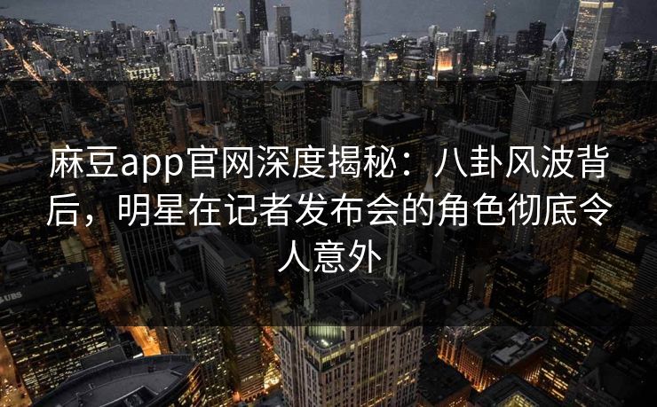 麻豆app官网深度揭秘：八卦风波背后，明星在记者发布会的角色彻底令人意外
