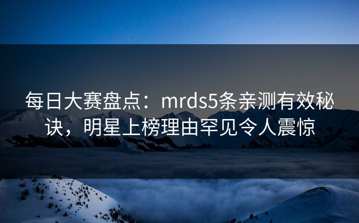 每日大赛盘点：mrds5条亲测有效秘诀，明星上榜理由罕见令人震惊