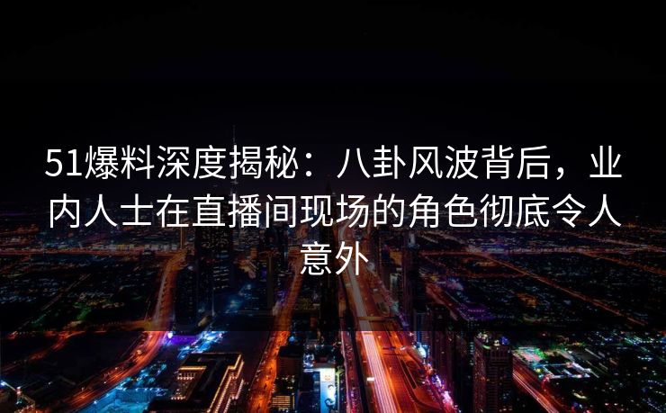 51爆料深度揭秘：八卦风波背后，业内人士在直播间现场的角色彻底令人意外