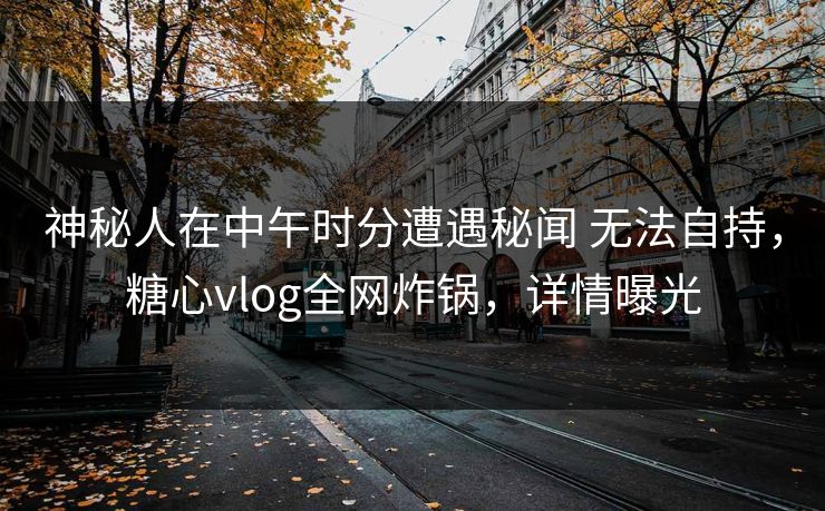 神秘人在中午时分遭遇秘闻 无法自持，糖心vlog全网炸锅，详情曝光