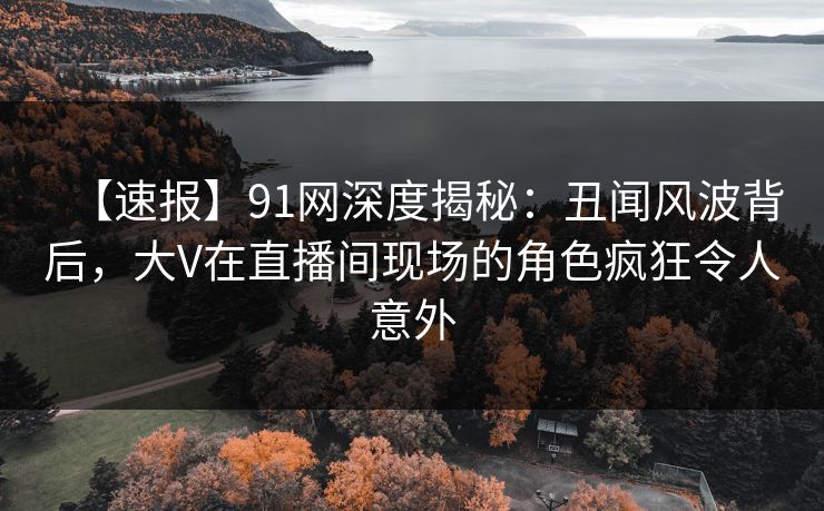【速报】91网深度揭秘：丑闻风波背后，大V在直播间现场的角色疯狂令人意外