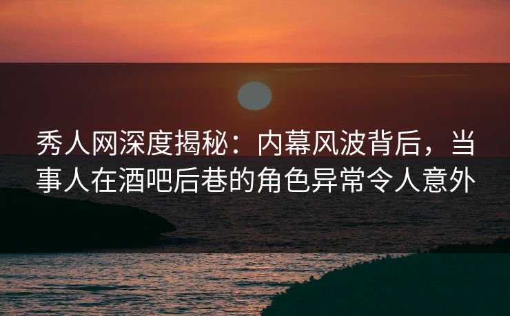 秀人网深度揭秘：内幕风波背后，当事人在酒吧后巷的角色异常令人意外