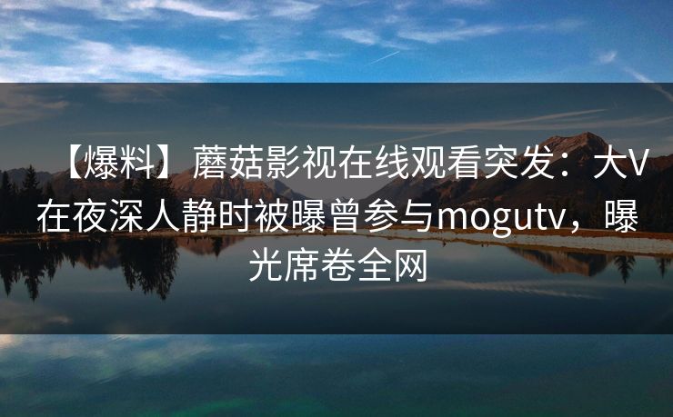 【爆料】蘑菇影视在线观看突发：大V在夜深人静时被曝曾参与mogutv，曝光席卷全网