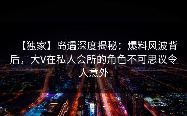 【独家】岛遇深度揭秘：爆料风波背后，大V在私人会所的角色不可思议令人意外