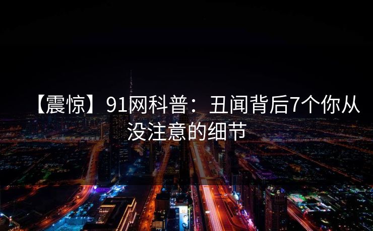 【震惊】91网科普：丑闻背后7个你从没注意的细节