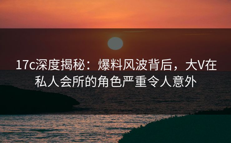 17c深度揭秘：爆料风波背后，大V在私人会所的角色严重令人意外
