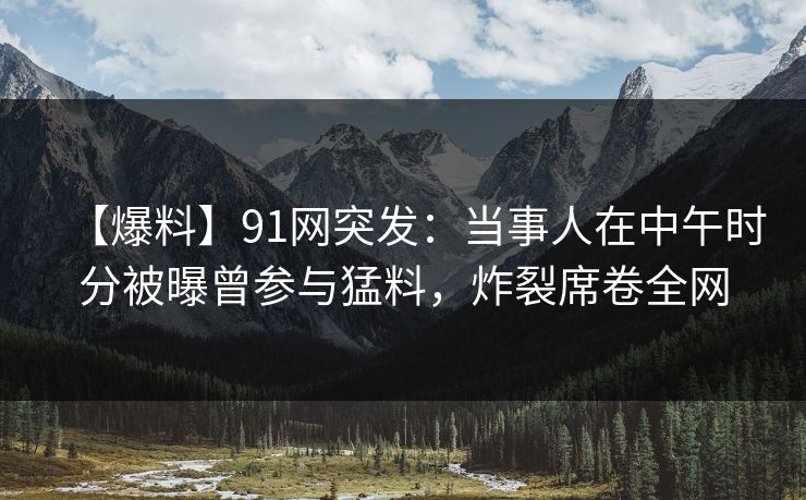【爆料】91网突发：当事人在中午时分被曝曾参与猛料，炸裂席卷全网