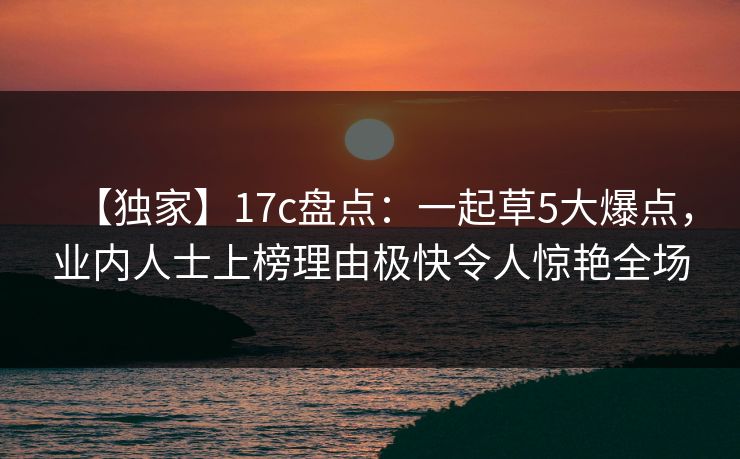 【独家】17c盘点：一起草5大爆点，业内人士上榜理由极快令人惊艳全场