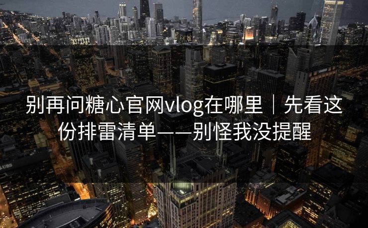 别再问糖心官网vlog在哪里｜先看这份排雷清单——别怪我没提醒