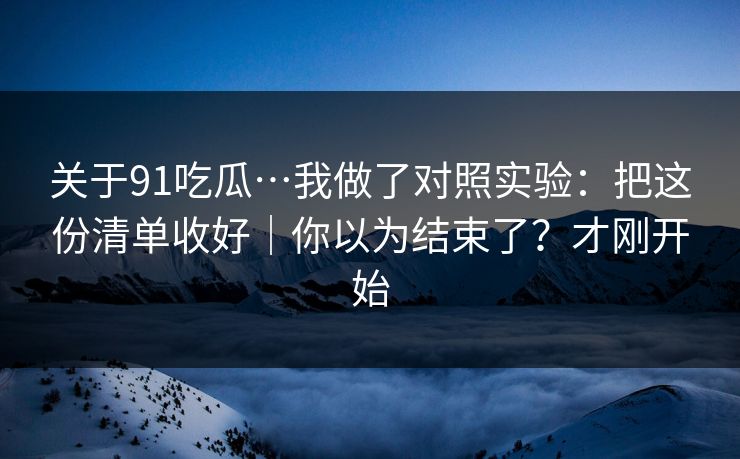 关于91吃瓜…我做了对照实验：把这份清单收好｜你以为结束了？才刚开始