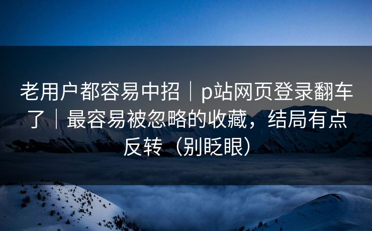 老用户都容易中招｜p站网页登录翻车了｜最容易被忽略的收藏，结局有点反转（别眨眼）