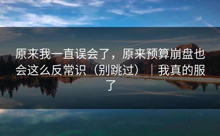 原来我一直误会了，原来预算崩盘也会这么反常识（别跳过）｜我真的服了